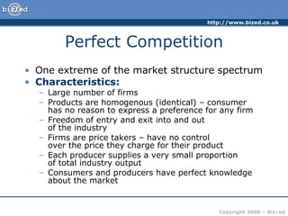 Perfect Competition One extreme of the market structure spectrum Characteristics: Large number of firms Products are homogenous (identical) – consumer  has no reason to express a preference for any firm Freedom of entry and exit into and out  of the industry Firms are price takers – have no control  over the price they charge for their product Each producer supplies a very small proportion  of total industry output Consumers and producers have perfect knowledge about the market 