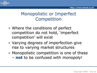 Monopolistic or Imperfect Competition Where the conditions of perfect competition do not hold, ‘imperfect competition’ will exist Varying degrees of imperfection give rise to varying market structures Monopolistic competition is one of these –  not  to be confused with monopoly! 