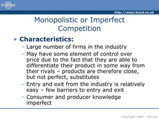 Monopolistic or Imperfect Competition Characteristics: Large number of firms in the industry May have some element of control over price due to the fact that they are able to differentiate their product in some way from their rivals – products are therefore close, but not perfect, substitutes Entry and exit from the industry is relatively easy – few barriers to entry and exit Consumer and producer knowledge imperfect 