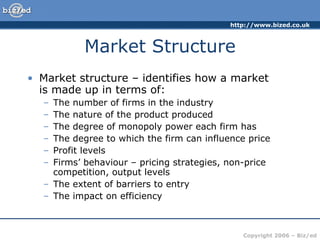 Market Structure Market structure – identifies how a market  is made up in terms of: The number of firms in the industry The nature of the product produced The degree of monopoly power each firm has The degree to which the firm can influence price Profit levels Firms’ behaviour – pricing strategies, non-price competition, output levels  The extent of barriers to entry The impact on efficiency 