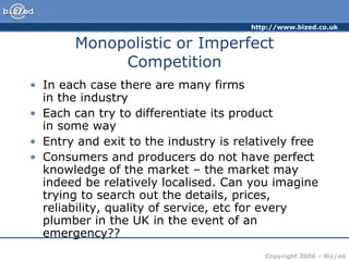 Monopolistic or Imperfect Competition In each case there are many firms  in the industry Each can try to differentiate its product  in some way Entry and exit to the industry is relatively free Consumers and producers do not have perfect knowledge of the market – the market may indeed be relatively localised. Can you imagine trying to search out the details, prices, reliability, quality of service, etc for every plumber in the UK in the event of an emergency?? 
