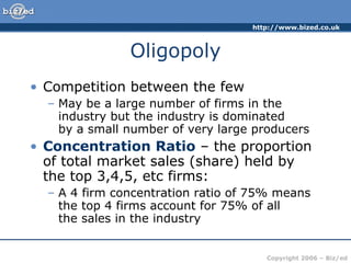 Oligopoly Competition between the few May be a large number of firms in the industry but the industry is dominated  by a small number of very large producers Concentration Ratio  – the proportion of total market sales (share) held by the top 3,4,5, etc firms: A 4 firm concentration ratio of 75% means the top 4 firms account for 75% of all  the sales in the industry 