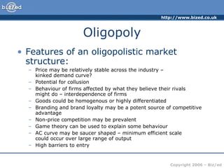 Oligopoly Features of an oligopolistic market structure: Price may be relatively stable across the industry –  kinked demand curve? Potential for collusion Behaviour of firms affected by what they believe their rivals  might do – interdependence of firms Goods could be homogenous or highly differentiated Branding and brand loyalty may be a potent source of competitive advantage Non-price competition may be prevalent Game theory can be used to explain some behaviour AC curve may be saucer shaped – minimum efficient scale  could occur over large range of output High barriers to entry 