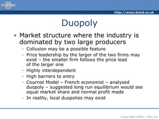 Duopoly Market structure where the industry is dominated by two large producers Collusion may be a possible feature Price leadership by the larger of the two firms may exist – the smaller firm follows the price lead  of the larger one Highly interdependent High barriers to entry Cournot Model – French economist – analysed duopoly – suggested long run equilibrium would see equal market share and normal profit made In reality, local duopolies may exist 