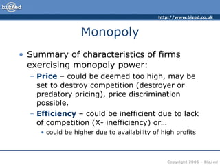 Monopoly Summary of characteristics of firms exercising monopoly power: Price  – could be deemed too high, may be set to destroy competition (destroyer or predatory pricing), price discrimination possible. Efficiency  – could be inefficient due to lack of competition (X- inefficiency) or… could be higher due to availability of high profits 
