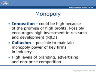 Monopoly Innovation  - could be high because  of the promise of high profits, Possibly encourages high investment in research and development (R&D)  Collusion  – possible to maintain monopoly power of key firms  in industry  High levels of branding, advertising  and non-price competition 