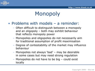 Monopoly Problems with models – a reminder: Often difficult to distinguish between a monopoly  and an oligopoly – both may exhibit behaviour  that reflects monopoly power Monopolies and oligopolies do not necessarily aim  for traditional assumption of profit maximisation Degree of contestability of the market may influence behaviour Monopolies not always ‘bad’ – may be desirable  in some cases but may need strong regulation Monopolies do not have to be big – could exist locally 