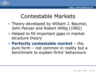 Contestable Markets Theory developed by William J. Baumol, John Panzar and Robert Willig (1982) Helped to fill important gaps in market structure theory Perfectly contestable market  – the pure form – not common in reality but a benchmark to explain firms’ behaviours 