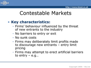 Contestable Markets Key characteristics: Firms’ behaviour influenced by the threat  of new entrants to the industry No barriers to entry or exit No sunk costs Firms may deliberately limit profits made  to discourage new entrants – entry limit pricing Firms may attempt to erect artificial barriers to entry – e.g… 