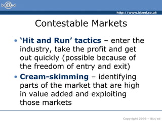 Contestable Markets ‘ Hit and Run’ tactics  – enter the industry, take the profit and get out quickly (possible because of the freedom of entry and exit) Cream-skimming  – identifying parts of the market that are high in value added and exploiting those markets 