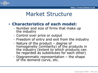 Market Structure Characteristics of each model: Number and size of firms that make up  the industry Control over price or output Freedom of entry and exit from the industry Nature of the product – degree of homogeneity (similarity) of the products in the industry (extent to which products can be regarded as substitutes for each other) Diagrammatic representation – the shape  of the demand curve, etc. 
