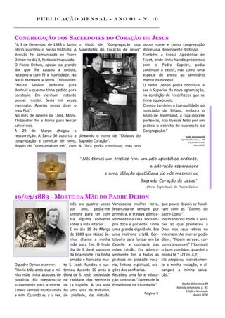 Publicação Mensal - Ano 01 - n. 10



CONGREGAÇÃO DOS SACERDOTES DO CORAÇÃO DE JESUS
“A 3 de Dezembro de 1883 o Santo       o título de "Congregação dos outro nome e como congregação
ofício suprimiu o nosso Instituto. A   Sacerdotes do Coração de Jesus" diocesana, dependente do bispo.
decisão foi comunicada ao Padre                                        Também a Escola Apostólica de
Dehon no dia 8, festa da Imaculada.                                    Fayet, onde tinha havido problemas
O Padre Dehon, apesar da grande                                        com o Padre Captier, podia
dor que lhe causou a notícia,                                          continuar a existir, mas como uma
recebeu-a com fé e humildade. No                                       espécie de anexo ao seminário
Natal escreveu a Mons. Thibaudier:                                     menor da diocese.
“Nosso Senhor pede-me para                                             O Padre Dehon podia continuar a
destruir o que me tinha pedido para                                    ser o Superior da nova agremiação,
construir. Em nenhum instante                                          na condição de reconhecer que se
pensei resistir. Seria mil vezes                                       tinha equivocado.
insensato. Apenas posso dizer o                                        Chegou também a tranquilidade ao
meu Fiat".                                                             noviciado de Sittard, embora o
No mês de Janeiro de 1884, Mons.                                       bispo de Roermond, a cuja diocese
Thibaudier foi a Roma para tentar                                      pertencia, não tivesse feito pôr em
salvar-nos.                                                            prática o decreto de supressão da
A 29 de Março chegou a                                                 Congregação.”
ressurreição. A Santa Sé autoriza a    deixando o nome de "Oblatos do                            Studia dehoniana 33
                                                                                             Agenda dehoniana, p. 49
congregação a começar de novo,         Sagrado Coração".                                            Edições Noviciado
depois do "Consumatum est", com        A Obra podia continuar, mas sob                                    Aveiro 2000




                                       “Nós temos um tríplice fim: um zelo apostólico ardente,
                                                                                   a adoração reparadora
                                                       e uma oblação quotidiana de nós mesmos ao
                                                                             Sagrado Coração de Jesus.”
                                                                                 Obras Espirituais de Padre Dehon


19/03/1883 - MORTE DA MÃE DO PADRE DEHON
                                 três ou quatro vezes      Verdadeira mulher forte,        que pouco depois se fundi-
                                 por ano, pedia-me         levantava-se sempre por         ram com as "Dames du
                                 sempre para ter com       primeira, e tratava admira-     Sacré-Coeur".
                                 ela alguma conversa       velmente da casa. Foi sem-      Permaneceu toda a vida
                                 sobre a vida interior.    pre doce e paciente. Tinha      fiel ao que prometeu a
                                 É no dia 19 de Março      uma grande dignidade. Era       Deus nos seus retiros no
                                 de 1883 que Nosso Se-     uma matrona cristã. Con-        internato. Ao morrer podia
                                 nhor chama a minha        tribuíra para fundar em La      dizer: "Fidem servavi, cur-
                                 mãe para Ele. O lindo     Capelle a confraria das         sum consumavi" ("Combati
                                 dia de S. José, patrono   mães cristãs. Era admira-       o bom combate, guardei a
                                 da boa morte. Ela tinha   velmente fiel a todas as        minha fé.” -2Tim. 4,7)
                                 amado e honrado mui-      práticas de piedade: rosá-      Ela preparou indiretamen-
O padre Dehon escreve:       to S. José. Fundou e sus-     rio, leitura espiritual, ora-   te a minha vocação, e al-
“Havia três anos que a mi-   tentou durante 30 anos a      ções das confrarias.            cançará a minha salva-
nha mãe tinha ataques de     Obra de S. José, sociedade    Recebeu uma forte educa-        ção.”
paralisia. Ela preparou-se   de caridade das senhoras      ção junto das "Dames de la
                                                                                                      Studia dehoniana 33
suavemente para a morte.     de La Capelle. A sua vida     Providence de Charleville",
                                                                                                   Agenda dehoniana, p. 41
Estava sempre muito unida    foi uma vida de trabalho,                                                   Edições Noviciado
                                                                               Página 3
a mim. Quando eu a ia ver,   de piedade, de virtude.                                                           Aveiro 2000
 