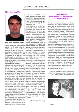 Leigos Dehonianos


NA CASA DO PAI
                                        virtudes de disponibilidade e criati-                  14 DE MARÇO
                                        vidade desdobraram-se em múlti-          ANIVERSÁRIO DO NASCIMENTO
                                        plos serviços evangelizadores, espe-          DO PADRE DEHON
                                        cialmente pela solicitude para com
                                        a MDJ e as Missões populares, e à
                                        construção da nova igreja de São        “Caros confrades e membros da família
                                        José do Rio Claro.                      dehoniana, Já é tradição caraterizar o dia do
                                        Muito dedicado ao cuidado das           aniversário do nascimento do P. Dehon como
                                        pessoas e da pastoral, protelava sua    jornada das vocações dehonianas. Em muitas
                                        cura pessoal para “mais tarde”. Por     das nossas comunidades, tornou-se um dia de
                                        isso, quando foi acometido por          oração, um dia para celebrar a nossa vocação
                                        broncopneumonia e meningite,            como dehonianos. Este ano não é exceção.
                                        retardou a procura de médicos por-      Nos últimos anos, o Governo geral sugeriu à
                                        que entendia ter que garantir pri-      congregação celebrar a nossa vocação de
                                        meiro o adequado encaminhamen-          dehonianos retomando um aspeto específico
                                        to das atividades pastorais. Depois     da vida e da vocação do P. Dehon, não para o
                                        foi hospitalizado por uns 20 dias no    reviver literalmente, mas para repropô-lo
Padre Sidinei Nascimento Guarda         Hospital Santa Rosa de Cuiabá. Os       criativamente. (...)
                                        bons cuidados ali recebidos não         Ao celebrar o aniversário do nascimento do P.
Filho de Dona Selma do Nascimento       foram suficientes para recuperá-lo      Dehon, nosso Fundador, esperamos que ele
Guarda e do Sr. Sérgio Guarda So-       na saúde, nem mesmo para mantê-         nos possa inspirar a ver a nossa vocação a uma
brinho, Sidinei nasceu aos 25 de        lo vivo. Assim, no despontar da au-     nova luz. Ao rezar pelo surgir de novas
setembro de 1974, em São Paulo.         rora do dia 19 de fevereiro de 2012,    vocações dehonianas, peçamos também
Batizado em 1976 e crismado em          dia do Senhor, P. Sidinei               coragem para ultrapassar os nossos acanhados
1996, fez o postulantado em 1997        Nascimento Guarda sofreu parada         “nacionalismos” e os limites que nós próprios
(Curitiba/PR) e o Noviciado em          respiratória que fê-lo sucumbir         construímos, para partilharmos a nossa cultura
1998 (Jaraguá do Sul/SC). Sua pri-      pelas 04:00 da manhã, com 37            e os nossos valores com outros, de modo a
meira profissão religiosa aconteceu     anos, 7 meses e 6 dias.                 manifestar, com todas as nossas diferenças,
em 02/02/1999 (Rio Cerro, Jaraguá       No lema que escolhera para inspirar     que somos membros de uma só família e
do Sul/SC). Cursou filosofia entre      seu ministério sacerdotal, P. Sidinei   podermos testemunhar a unidade na
1999 e 2001, em Brusque/SC.             expressou sua profunda confiança        diversidade no caminho de Cristo. É o desafio
Após dois anos de tirocínio no Insti-   em Deus: “Feliz o homem que             que queremos partilhar convosco neste ano.
tuto Meninos de São Judas Tadeu,        confia no Senhor e nele espera” (Jr     Na senda do P. Dehon convidamo-vos a louvar
em São Paulo, estudou os 04 anos        17,7). Ele próprio explicou: “O lema    a Deus no Coração de Cristo.”
de teologia na cidade de Taubaté/       descreve a confiança e a
SP, de 2004 a 2007. Professou per-      esperança... Confiança no chamado         Trecho da Carta do P. José Ornelas Carvalho e seu
petuamente no dia 17/02/2007 e          que Deus me fez e me capacitou           Conselho por ocasião do Aniversário do nascimento
foi ordenado Diácono no dia seguin-     para trabalhar na sua messe...                 do P. Dehon - Roma, 25 de Fevereiro de 2012
te (Taubaté/SP). Sua ordenação          Confiança no Senhor, diante dos
sacerdotal teve lugar no dia            obstáculos que a vida pode nos
15/12/2007, na Vila Maria, São Pa-      impor durante a missão... e
ulo/SP. Já nos tempos de estudo,        esperança para que possamos dar o
característica em que depois conti-     melhor no ministério confiado....”
nuaria a se esmerar, Sidinei alimen-    Nossa oração afirma, na prece e no
tava admirável bom humor, mesmo         canto, o que nossa fé proclama:
em situações complicadas. Alie-se a     “Senhor, para os que creem em vós,
isso sua proverbial e sadia irreve-     a vida não é tirada, mas
rência e o seu jeito especial para      transformada. E, desfeito nosso
descomplicar momentos tensos.           corpo mortal,nos é dado, nos céus,
Durante seu primeiro ano de padre       um corpo imperecível” (do Prefáco
(2008) foi vigário paroquial na Paró-   pelos fiéis defuntos, I). Oremos por
quia São José do Rio Claro, Diocese     P. Sidinei!
de Diamantino/MT. Já no ano se-
guinte tornou-se pároco da mesma               P. Mariano Weizenmann,scj.
paróquia, cargo que ocupou até o
dia de sua morte. As suas notáveis                                                  Página 4
 