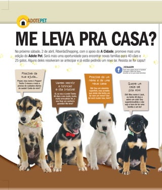 4 |
ADOTE
ME LEVA PRA CASA?
ADOTEPET
No próximo sábado, 2 de abril, RibeirãoShopping, com o apoio do A Cidade, promove mais uma
edição do Adote Pet. Será mais uma oportunidade para encontrar novas famílias para 40 cães e
25 gatos. Alguns deles resolveram se antecipar e já estão pedindo um novo lar. Resista se for capaz!
Preciso da
sua ajuda...
Vamos sorrir
e brincar
o dia inteiro!
Quero um
colo só
pra mim!
Preciso de um
nome e de uma
nova casa
Prazer, meu nome é Pepper!
Tenho 3 meses e meio e
preciso de cuidados diários
de saúde! Cuida de mim?
Oi, eu sou o Lorde! Tenho
40 dias e sou muito, muito,
muito brincalhão! Ah, e
vou ficar um cachorro
grandão! Me leva?
Oiê! Meu nome é Jack,
eu tenho 40 dias e
adoro um colo! Sou
superbrincalhão e não
vejo a hora de ter uma
família e um lar!
Olá! Sou um cãozinho
superfofo, mas acredita
que ainda não tenho um
lar nem um nome? Que
tal você mudar isso, hein?
40 dias e sou muito, muito,
/ACidadeON
Curta nossa página oficial no Facebook
e divulgue o Adote Pet! Vamos
encontrar um lar para esses bichinhos!
 