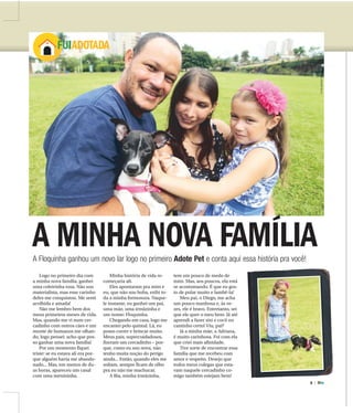 8 |
ADOTE
FUIADOTADA
A MINHA NOVA FAMÍLIAA Floquinha ganhou um novo lar logo no primeiro Adote Pet e conta aqui essa história pra você!
Logo no primeiro dia com
a minha nova família, ganhei
uma coleirinha rosa. Não sou
materialista, mas esse carinho
deles me conquistou. Me senti
acolhida e amada!
Não me lembro bem dos
meus primeiros meses de vida.
Mas, quando me vi num cer-
cadinho com outros cães e um
monte de humanos me olhan-
do, logo pensei: acho que pos-
so ganhar uma nova família!
Por um momento fiquei
triste: se eu estava ali era por-
que alguém havia me abando-
nado... Mas, em menos de du-
as horas, apareceu um casal
com uma menininha.
Minha história de vida re-
começaria ali.
Eles apontaram pra mim e
eu, que não sou boba, exibi to-
da a minha formosura. Naque-
le instante, eu ganhei um pai,
uma mãe, uma irmãzinha e
um nome: Floquinha.
Chegando em casa, logo me
encantei pelo quintal. Lá, eu
posso correr e brincar muito.
Meus pais, supercuidadosos,
fizeram um cercadinho – por-
que, como eu sou nova, não
tenho muita noção do perigo
ainda... Então, quando eles me
soltam, sempre ficam de olho
pra eu não me machucar.
A Bia, minha irmãzinha,
tem um pouco de medo de
mim. Mas, aos poucos, ela está
se acostumando. É que eu gos-
to de pular muito e lambê-la!
Meu pai, o Diego, me acha
um pouco manhosa e, às ve-
zes, ele é bravo. Entretanto, sei
que ele quer o meu bem. Já até
aprendi a fazer xixi e cocô no
cantinho certo! Viu, pai?
Já a minha mãe, a Adriana,
é muito carinhosa. Foi com ela
que criei mais afinidade.
Tive sorte de encontrar essa
família que me recebeu com
amor e respeito. Desejo que
todos meus colegas que esta-
vam naquele cercadinho co-
migo também estejam bem!
FOTOSMATHEUSURENHA/ACIDADE
 