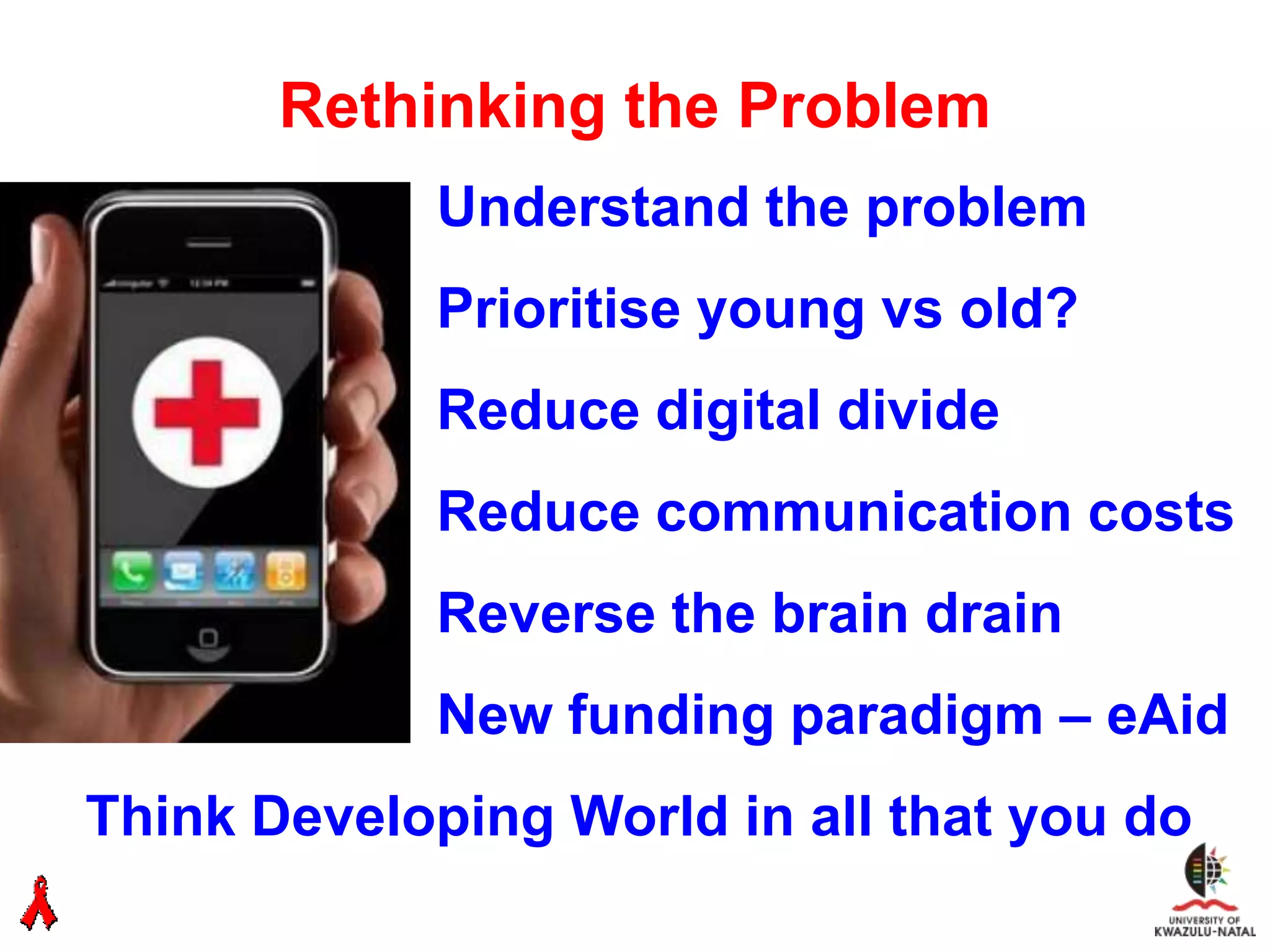 Rethinking the Problem
             Understand the problem
             Prioritise young vs old?
             Reduce digital divide
             Reduce communication costs
             Reverse the brain drain
             New funding paradigm – eAid
Think Developing World in all that you do
 