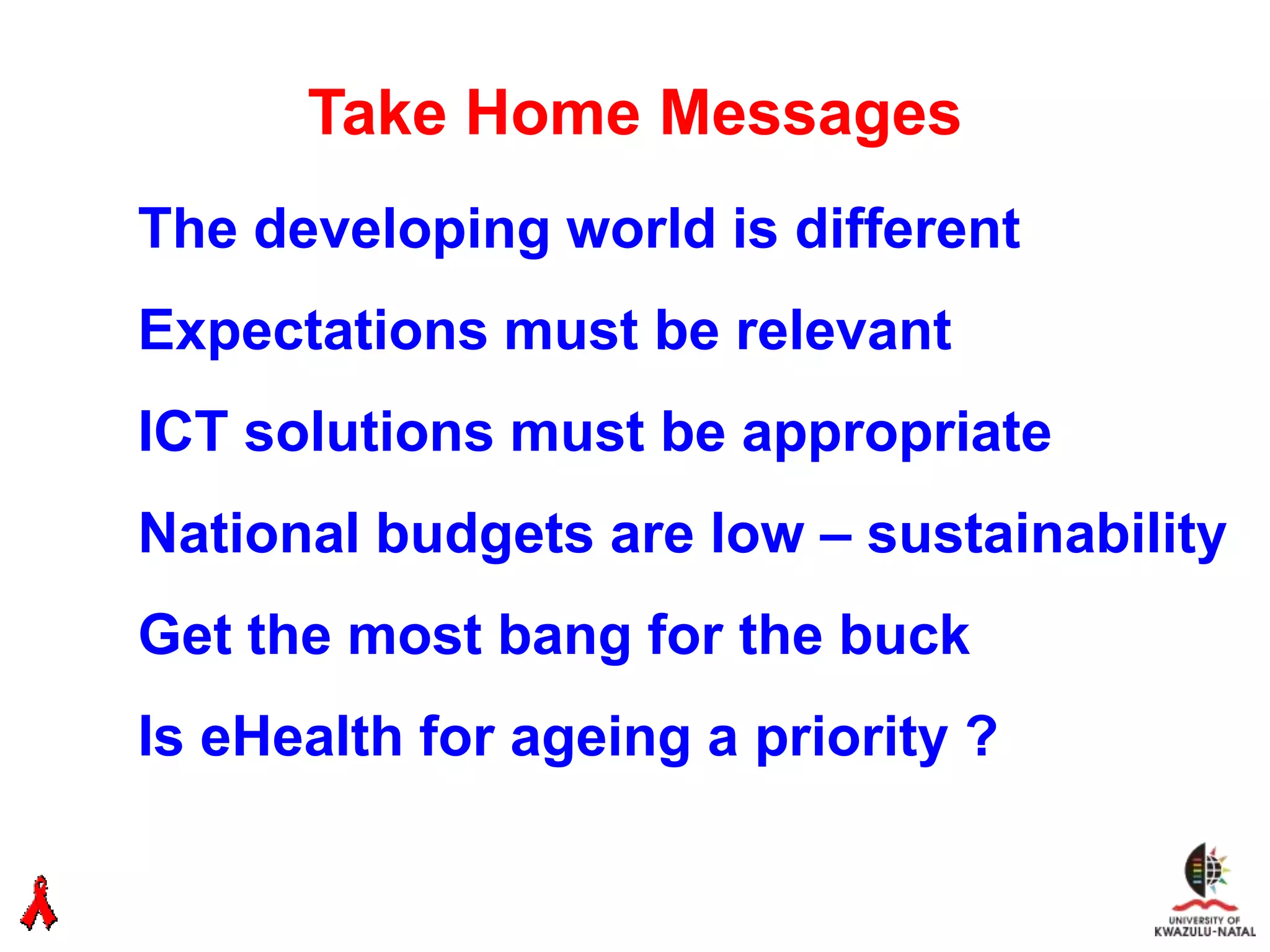 Take Home Messages
The developing world is different
Expectations must be relevant
ICT solutions must be appropriate
National budgets are low – sustainability
Get the most bang for the buck
Is eHealth for ageing a priority ?
 