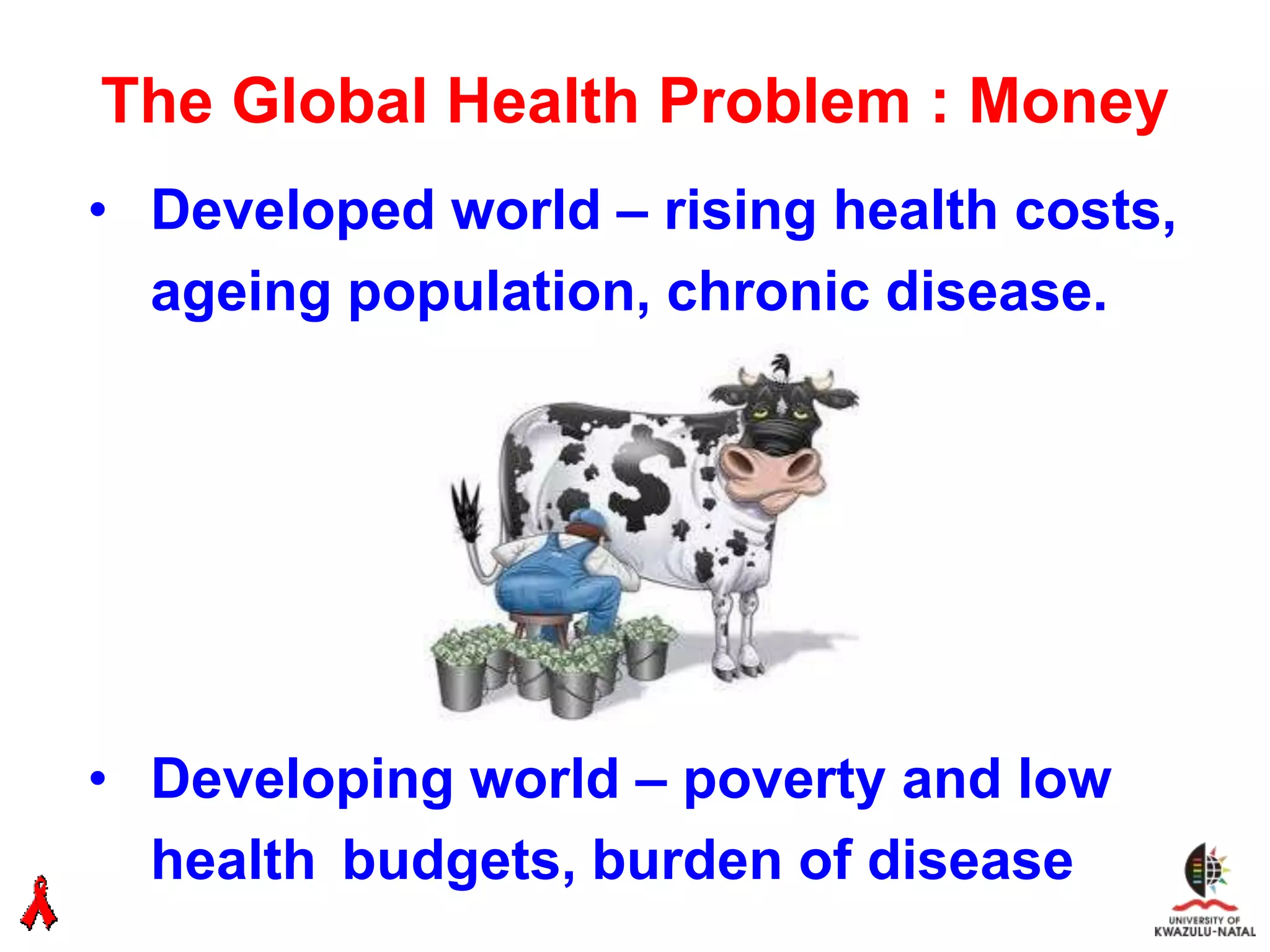 The Global Health Problem : Money
• Developed world – rising health costs,
  ageing population, chronic disease.




• Developing world – poverty and low
  health budgets, burden of disease
 