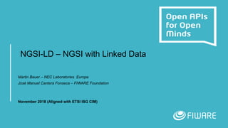 NGSI-LD – NGSI with Linked Data
Martin Bauer – NEC Laboratories Europe
José Manuel Cantera Fonseca – FIWARE Foundation
November 2018 (Aligned with ETSI ISG CIM)
 