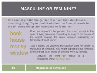 Masculine or Feminine?10
 One cannot predict the gender of a noun that stands for a
non-living thing. Try to predict whether the Spanish words for
the following things are masculine or feminine:
MASCULINE OR FEMININE?
book
house
money
window
One cannot predict the gender of a noun, except in the
case of living creatures. Do not try to analyze the nature of
the object, looking for some inherent masculinity or
femininity. It won't work!
Take a guess. Do you think the Spanish word for "dress" is
masculine or feminine? You might expect it to be feminine,
since a dress is an article of clothing worn by females.
Actually, the word for "dress" is a
masculine word: EL VESTIDO
 