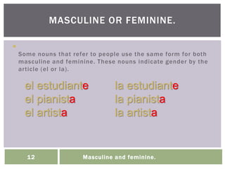 Masculine and feminine.12

Some nouns that refer to people use the same form for both
masculine and feminine. These nouns indicate gender by the
article (el or la).
MASCULINE OR FEMININE.
el estudiante la estudiante
el pianista la pianista
el artista la artista
 