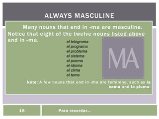 Many nouns that end in -ma are masculine.
Notice that eight of the twelve nouns listed above
end in -ma.
Note: A few nouns that end in -ma are feminine, such as la
cama and la pluma.
ALWAYS MASCULINE
15 Para recordar…
el telegrama
el programa
el problema
el sistema
el poema
el idioma
el clima
el tema
 