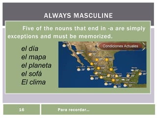 Five of the nouns that end in -a are simply
exceptions and must be memorized.
ALWAYS MASCULINE
16 Para recordar…
el día
el mapa
el planeta
el sofá
El clima
 