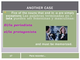 Five of the nouns that end in -a are simply
exceptions Las palabras terminadas en –
ista pueden ser femeninas y masculinas:
El/la periodista
el/la protagonista
and must be memorized.
ANOTHER CASE
17 Para recordar…
 