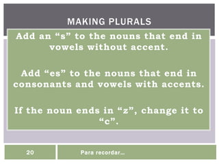 Add an “s” to the nouns that end in
vowels without accent.
Add “es” to the nouns that end in
consonants and vowels with accents.
If the noun ends in “z”, change it to
“c”.
MAKING PLURALS
20 Para recordar…
 