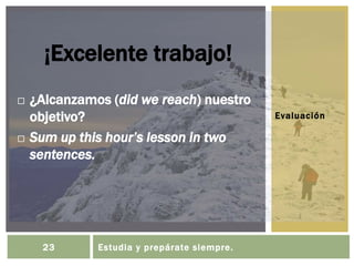 Evaluación
¡Excelente trabajo!
 ¿Alcanzamos (did we reach) nuestro
objetivo?
 Sum up this hour’s lesson in two
sentences.
23 Estudia y prepárate siempre.
 