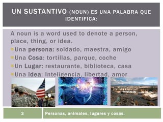 Personas, animales, lugares y cosas.3
UN SUSTANTIVO (NOUN) ES UNA PALABRA QUE
IDENTIFICA:
A noun is a word used to denote a person,
place, thing, or idea.
Una persona: soldado, maestra, amigo
Una Cosa: tortillas, parque, coche
Un Lugar: restaurante, biblioteca, casa
Una idea: Inteligencia, libertad, amor
 