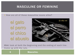 Masculine.6
 How are all of these masculine nouns alike?
Hint: look at both the beginning and the ending of each line.
Come up with the rule.
MASCULINE OR FEMININE
el gato
el perro
el chico
el abuelo
El rifle m4
 