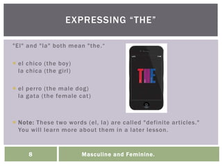 Masculine and Feminine.8
"El" and "la" both mean "the.“
 el chico (the boy)
la chica (the girl)
 el perro (the male dog)
la gata (the female cat)
 Note: These two words (el, la) are called "definite articles."
You will learn more about them in a later lesson.
EXPRESSING “THE”
 