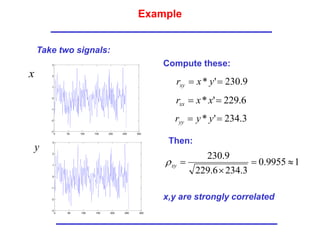 Example
Take two signals:
x
y
9
.
230
'
* 
 y
x
rxy
6
.
229
'
* 
 x
x
rxx
3
.
234
'
* 
 y
y
ryy
Compute these:
Then:
1
9955
.
0
3
.
234
6
.
229
9
.
230




xy

x,y are strongly correlated
0 50 100 150 200 250 300
-3
-2
-1
0
1
2
3
0 50 100 150 200 250 300
-3
-2
-1
0
1
2
3
 