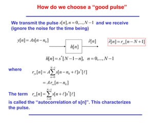 How do we choose a “good pulse”
1
,...,
0
],
[ 
 N
n
n
s
We transmit the pulse and we receive
(ignore the noise for the time being)
]
[
]
[
]
[
]
[
0
1
0
*
0
n
n
r
A
s
n
n
s
A
n
r
ss
N
n
ys




 




]
[
]
[ 0
n
n
As
n
y 
 ]
[
ˆ n
r
]
[n
h
1
,...,
0
],
1
[
]
[ *




 N
n
n
N
s
n
h
]
1
[
]
[
ˆ 

 N
n
r
n
r ys
where
The term
is called the “autocorrelation of s[n]”. This characterizes
the pulse.





1
0
*
]
[
]
[
]
[
N
ss s
n
s
n
r



 