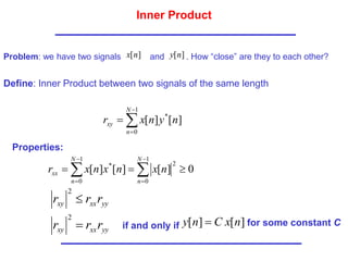 Inner Product
Problem: we have two signals and . How “close” are they to each other?
]
[n
x ]
[n
y
Define: Inner Product between two signals of the same length




1
0
*
]
[
]
[
N
n
xy n
y
n
x
r
Properties:
0
]
[
]
[
]
[
1
0
2
1
0
*


 





N
n
N
n
xx n
x
n
x
n
x
r
yy
xx
xy r
r
r 
2
yy
xx
xy r
r
r 
2
if and only if ]
[
]
[ n
x
C
n
y  for some constant C
 