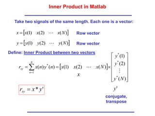 Inner Product in Matlab
 
)
(
)
2
(
)
1
( N
x
x
x
x 

 
)
(
)
2
(
)
1
( N
y
y
y
y 

Row vector
Row vector
 
















 

)
(
)
2
(
)
1
(
)
(
)
2
(
)
1
(
)
(
)
(
*
*
*
1
*
N
y
y
y
N
x
x
x
n
y
n
x
r
N
n
xy


'
* y
x
rxy 
x
'
y
conjugate,
transpose
Take two signals of the same length. Each one is a vector:
Define: Inner Product between two vectors
 