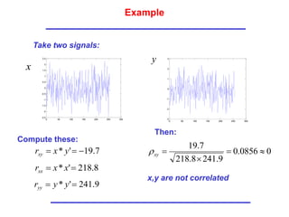 Example
Take two signals:
0 50 100 150 200 250 300
-2.5
-2
-1.5
-1
-0.5
0
0.5
1
1.5
2
2.5
x
y
0 50 100 150 200 250 300
-3
-2
-1
0
1
2
3
Compute these:
Then:
0
0856
.
0
9
.
241
8
.
218
7
.
19




xy

x,y are not correlated
7
.
19
'
* 

 y
x
rxy
8
.
218
'
* 
 x
x
rxx
9
.
241
'
* 
 y
y
ryy
 