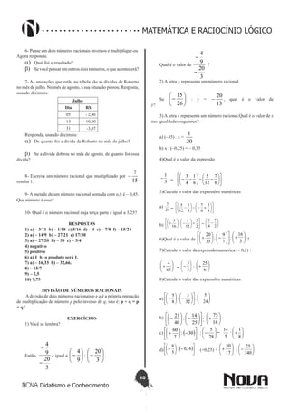 10
Didatismo e Conhecimento
MATEMÁTICA E RACIOCÍNIO LÓGICO
6- Pense em dois números racionais inversos e multiplique-os.
Agora responda:
a)	 Qual foi o resultado?
b)	 Se você pensar em outros dois números, o que acontecerá?
7- As anotações que estão na tabela são as dívidas de Roberto
no mês de julho. No mês de agosto, a sua situação piorou. Resposta,
usando decimais:
Julho
Dia R$
05 - 2,46
13 - 10,80
31 -3,07
Responda, usando decimais:
a)	 De quanto foi a dívida de Roberto no mês de julho?
b)	 Se a dívida dobrou no mês de agosto, de quanto foi essa
dívida?
8- Escreva um número racional que multiplicado por
15
7
-
resulta 1.
9- A metade de um número racional somada com o,8 é – 0,45.
Que número é esse?
10- Qual é o número racional cuja terça parte é igual a 3,25?
RESPOSTAS
1) a) – 3/11 b) – 1/18 c) 5/16 d) – 4 e) – 7/8 f) – 15/24
2) a) – 14/9 b) – 27,21 c) 17/30
3) a) – 27/20 b) – 50 c) – 5/4
4) negativo
5) positivo
6) a) 1 b) o produto será 1.
7) a) – 16,33 b) – 32,66.
8) – 15/7
9) – 2,5
10) 9,75
DIVISÃO DE NÚMEROS RACIONAIS
Adivisão de dois números racionais p e q é a própria operação
de multiplicação do número p pelo inverso de q, isto é: p ÷ q = p
× q-1
EXERCÍCIOS
1) Você se lembra?
Então,
3
20
9
4
-
-
é igual a 





-
9
4
: 





-
3
20
.
Qual é o valor de
3
20
9
4
-
-
?
2) A letra y representa um número racional.
Se 





-
26
15
: y =
13
20
- , qual é o valor de
y?
	
3) A letra x representa um número racional.Qual é o valor de x
nas igualdades seguintes?
a) (–35) . x =
20
1
	
b) x : (–0,25) = – 0,35
4)Qual é o valor da expressão
3
1
-












--





--
6
7
12
5
6
1
4
3
–
5)Calcule o valor das expressões numéricas:
a)
24
7












+--





-
4
3
6
7
8
1
12
5–
b) 





+





-





+
2
5
12
1
:
16
3






-
2
7
4
9
–
6)Qual é o valor de 











-





+
7
9
:
35
20






+
3
16
: ?
7)Calcule o valor da expressão numérica (– 0,2) :






+
65
4






-
5
3






+
6
25
– .
8)Calcule o valor das expressões numéricas:
a) 











-





-
32
3
:
8
5






-
24
5
:
b)












-





-
25
14
:
40
21






+
16
75
:
c) ( )





-





+ 30:
7
60






-
28
5
5
14






+
8
1
– .:
d) ( )





-





- 16,0:
5
8
: (+0,25) + 





+
17
50
: 





-
340
25
 