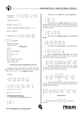 11
Didatismo e Conhecimento
MATEMÁTICA E RACIOCÍNIO LÓGICO
9)Considere x = –












+-+-
4
9
2
3
5
2 – 











---
5
12
4
10
7
e responda:
	
a) Qual é o valor de x ?
b) Qual é o valor de
x
1
- ?
c)A letra y representa um número racional e x + y = 0.
Qual é o valor de y?
10)Sabe-se que a = 





-
7
5
.












+





+-
8
21
:
8
5
2
3 .






-
5
7
9
5
- . Responda:
a) Qual é o valor de a?
b) Qual é o valor de – 3 . a ?
RESPOSTAS
1) 1/15
2) 3/8
3) a) – 1/700 b) 0,0875
4) – 1/6
5) a) – 5/12 b) – 3/2
6) – 1/12
7) – ¾
8) a) – 32 b) 1/5 c) 5/4 d) 0
9) a) 39/20 b) – 20/39
10) a) – 8/9 b) 8/3
POTENCIAÇÃO DE NÚMEROS RACIONAIS
A potência qn
do número racional q é um produto de n fatores
iguais. O número q é denominado a base e o número n é o expoente.
qn
= q × q × q × q × ... × q,    (q aparece n vezes)
Exemplos:
a)
3
5
2






= 





5
2
. 





5
2
. 





5
2
=
125
8
b)
3
2
1






- = 





-
2
1
. 





-
2
1
. 





-
2
1
=
8
1
-
c) (–5)² = (–5) . ( –5) = 25
d) (+5)² = (+5) . (+5) = 25
Propriedades da Potenciação:
•	 Toda potência com expoente 0 é igual a 1.
0
5
2






+ = 1
•	 Toda potência com expoente 1 é igual à própria base.
1
4
9






- =
4
9
-
•	 Toda potência com expoente negativo de um número
racional diferente de zero é igual a uma outra potência que tem a
base igual ao inverso da base anterior e o expoente igual ao oposto
do expoente anterior.
2
5
3
-






- =
2
3
5






- =
9
25
•	 Toda potência com expoente ímpar tem o mesmo sinal
da base.
3
3
2






= 





3
2
. 





3
2
. 





3
2
=
27
8
•	 Toda potência com expoente par é um número positivo.
2
5
1






- = 





-
5
1
. 





-
5
1
=
25
1
•	 Produto de potências de mesma base. Para reduzir
um produto de potências de mesma base a uma só potência,
conservamos a base e somamos os expoentes.
2
5
2






.
3
5
2






=
532
5
2
5
2
5
2
.
5
2
.
5
2
.
5
2
.
5
2






=





=











+
•	 Quociente de potências de mesma base. Para reduzir
um quociente de potências de mesma base a uma só potência,
conservamos a base e subtraímos os expoentes.
32525
2
3
2
3
2
3
.
2
3
2
3
.
2
3
.
2
3
.
2
3
.
2
3
2
3
:
2
3






=





==











-
•	 Potência de Potência. Para reduzir uma potência de
potência a uma potência de um só expoente, conservamos a base e
multiplicamos os expoentes.
62322222232
2
1
2
1
2
1
2
1
.
2
1
.
2
1
2
1






=





=





=

















=














+++
EXERCÍCIOS
1) Escreva o produto
73
3
2
.
3
2






+





+ como uma só
potência.
 