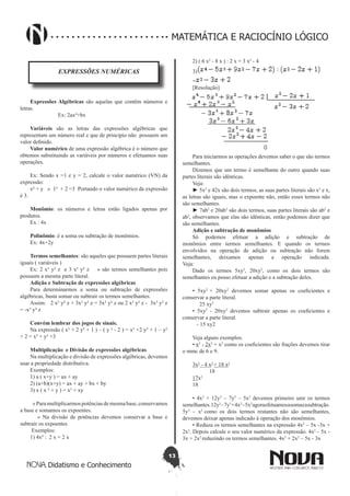 13
Didatismo e Conhecimento
MATEMÁTICA E RACIOCÍNIO LÓGICO
EXPRESSÕES NUMÉRICAS
Expressões Algébricas são aquelas que contêm números e
letras.
                    Ex: 2ax²+bx
Variáveis são as letras das expressões algébricas que
representam um número real e que de princípio não  possuem um
valor definido.
Valor numérico de uma expressão algébrica é o número que
obtemos substituindo as variáveis por números e efetuamos suas
operações.
Ex: Sendo x =1 e y = 2, calcule o valor numérico (VN) da
expressão:
x² + y » 1² + 2 =3 Portando o valor numérico da expressão
é 3.
Monômio: os números e letras estão ligados apenas por
produtos.
Ex : 4x
Polinômio: é a soma ou subtração de monômios.  
Ex: 4x+2y
Termos semelhantes: são aqueles que possuem partes literais
iguais ( variáveis )
Ex: 2 x³ y² z e 3 x³ y² z » são termos semelhantes pois
possuem a mesma parte literal.
Adição e Subtração de expressões algébricas
Para determinarmos a soma ou subtração de expressões
algébricas, basta somar ou subtrair os termos semelhantes.
Assim: 2 x³ y² z + 3x³ y² z = 5x³ y² z ou 2 x³ y² z - 3x³ y² z
= -x³ y² z
Convém lembrar dos jogos de sinais.
Na expressão ( x³ + 2 y² + 1 ) – ( y ² - 2 ) = x³ +2 y² + 1 – y²
+ 2 = x³ + y² +3
Multiplicação e Divisão de expressões algébricas
Na multiplicação e divisão de expressões algébricas, devemos
usar a propriedade distributiva.
Exemplos:
1) a ( x+y ) = ax + ay
2) (a+b)(x+y) = ax + ay + bx + by
3) x ( x ² + y ) = x³ + xy
  »Paramultiplicarmospotênciasdemesmabase,conservamos
a base e somamos os expoentes.
   » Na divisão de potências devemos conservar a base e
subtrair os expoentes
Exemplos:
1) 4x² : 2 x = 2 x
2) ( 6 x³ - 8 x ) : 2 x = 3 x² - 4
3)
=
[Resolução]
Para iniciarmos as operações devemos saber o que são termos
semelhantes.
Dizemos que um termo é semelhante do outro quando suas
partes literais são idênticas.
Veja: 
► 5x2
e 42x são dois termos, as suas partes literais são x2
e x,
as letras são iguais, mas o expoente não, então esses termos não
são semelhantes. 
► 7ab2
e 20ab2
são dois termos, suas partes literais são ab2
e
ab2
, observamos que elas são idênticas, então podemos dizer que
são semelhantes.
Adição e subtração de monômios
Só podemos efetuar a adição e subtração de
monômios entre termos semelhantes. E quando os termos
envolvidos na operação de adição ou subtração não forem
semelhantes, deixamos apenas a operação indicada.
Veja:
Dado os termos 5xy2
, 20xy2
, como os dois termos são
semelhantes eu posso efetuar a adição e a subtração deles.
• 5xy2
+ 20xy2
devemos somar apenas os coeficientes e
conservar a parte literal.
     25 xy2
• 5xy2
- 20xy2
devemos subtrair apenas os coeficientes e
conservar a parte literal.
   - 15 xy2
Veja alguns exemplos:
• x2
- 2x2
+ x2
como os coeficientes são frações devemos tirar
o mmc de 6 e 9.
3x2
- 4 x2
+ 18 x2
            18
17x2
18
• 4x2
+ 12y3
– 7y3
– 5x2
devemos primeiro unir os termos
semelhantes.12y3
–7y3
+4x2
–5x2
agoraefetuamosasomaeasubtração.
5y3
– x2
como os dois termos restantes não são semelhantes,
devemos deixar apenas indicado à operação dos monômios.
• Reduza os termos semelhantes na expressão 4x2
– 5x -3x +
2x2
. Depois calcule o seu valor numérico da expressão. 4x2
– 5x -
3x + 2x2
reduzindo os termos semelhantes. 4x2
+ 2x2
– 5x - 3x
 