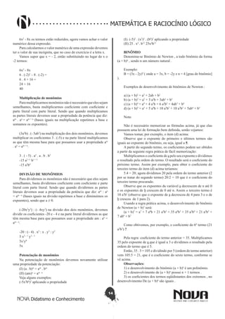 14
Didatismo e Conhecimento
MATEMÁTICA E RACIOCÍNIO LÓGICO
6x2
- 8x os termos estão reduzidos, agora vamos achar o valor
numérico dessa expressão.
Para calcularmos o valor numérico de uma expressão devemos
ter o valor de sua incógnita, que no caso do exercício é a letra x.
Vamos supor que x = - 2, então substituindo no lugar do x o
-2 termos:
6x2
- 8x
6 . (-2)2
– 8 . (-2) =
6 . 4 + 16 =
24 + 16
40
Multiplicação de monômios
Paramultiplicarmosmonômiosnãoénecessárioqueelessejam
semelhantes, basta multiplicarmos coeficiente com coeficiente e
parte literal com parte literal. Sendo que quando multiplicamos
as partes literais devemos usar a propriedade da potência que diz:
am
. an
= am + n
(bases iguais na multiplicação repetimos a base e
somamos os expoentes).
(3a2
b) . (- 5ab3
) na multiplicação dos dois monômios, devemos
multiplicar os coeficientes 3 . (-5) e na parte literal multiplicamos
as que têm mesma base para que possamos usar a propriedade am
. an
= am + n
.
3 . ( - 5) . a2
. a . b . b3
-15 a2 +1
b1 + 3
-15 a3
b4
DIVISÃO DE MONÔMIOS
Para dividirmos os monômios não é necessário que eles sejam
semelhantes, basta dividirmos coeficiente com coeficiente e parte
literal com parte literal. Sendo que quando dividirmos as partes
literais devemos usar a propriedade da potência que diz: am
: an
= am - n
(bases iguais na divisão repetimos a base e diminuímos os
expoentes), sendo que a ≠ 0.
(-20x2
y3
) : (- 4xy3
) na divisão dos dois monômios, devemos
dividir os coeficientes -20 e - 4 e na parte literal dividirmos as que
têm mesma base para que possamos usar a propriedade am : an
=
am – n
.
-20 : (– 4) . x2
: x . y3
: y3
5 x2 – 1
y3 – 3
5x1
y0
5x
Potenciação de monômios
Na potenciação de monômios devemos novamente utilizar
uma propriedade da potenciação:
(I) (a . b)m
= am
. bm
(II) (am)n
= am . n
Veja alguns exemplos:
(-5x2
b6
)2
aplicando a propriedade
(I). (-5)2
. (x2
)2
. (b6
)2
aplicando a propriedade
(II) 25 . x4
. b12
25x4
b12
BINÔMIO
Denomina-se Binômio de Newton , a todo binômio da forma
(a + b)n
, sendo n um número natural .
Exemplo: 
B = (3x - 2y)4
( onde a = 3x, b = -2y e n = 4 [grau do binômio]
).
Exemplos de desenvolvimento de binômios de Newton :
a) (a + b)2
= a2
+ 2ab + b2
b) (a + b)3
= a3
+ 3 a2
b + 3ab2
+ b3
c) (a + b)4
= a4
+ 4 a3
b + 6 a2
b2
+ 4ab3
+ b4
d) (a + b)5
= a5
+ 5 a4
b + 10 a3
b2
+ 10 a2
b3
+ 5ab4
+ b5
Nota:
Não é necessário memorizar as fórmulas acima, já que elas
possuem uma lei de formação bem definida, senão vejamos:
Vamos tomar, por exemplo, o item (d) acima:
Observe que o expoente do primeiro e últimos termos são
iguais ao expoente do binômio, ou seja, igual a 5.
A partir do segundo termo, os coeficientes podem ser obtidos
a partir da seguinte regra prática de fácil memorização:
Multiplicamos o coeficiente de a pelo seu expoente e dividimos
o resultado pela ordem do termo. O resultado será o coeficiente do
próximo termo. Assim por exemplo, para obter o coeficiente do
terceiro termo do item (d) acima teríamos:
5.4 = 20; agora dividimos 20 pela ordem do termo anterior (2
por se tratar do segundo termo) 20:2 = 10 que é o coeficiente do
terceiro termo procurado.
Observe que os expoentes da variável a decrescem de n até 0
e os expoentes de b crescem de 0 até n. Assim o terceiro termo é
10 a3
b2
(observe que o expoente de a decresceu de 4 para 3 e o de
b cresceu  de 1 para 2).
Usando a regra prática acima, o desenvolvimento do binômio
de Newton (a + b)7
será:
(a + b)7
= a7
+ 7 a6
b + 21 a5
b2
+ 35 a4
b3
+ 35 a3
b4
+ 21 a2
b5
+
7 ab6
+ b7
Como obtivemos, por exemplo, o coeficiente do 6º termo (21
a2
b5
) ?
Pela regra: coeficiente do termo anterior = 35. Multiplicamos
35 pelo expoente de a que é igual a 3 e dividimos o resultado pela
ordem do termo que é 5.
Então, 35 . 3 = 105 e dividindo por 5 (ordem do termo anterior)
vem 105:5 = 21, que é o coeficiente do sexto termo, conforme se
vê acima.
Observações:
1) o desenvolvimento do binômio (a + b)n
é um polinômio.
2) o desenvolvimento de (a + b)n
possui n + 1 termos .
3) os coeficientes dos termos eqüidistantes dos extremos , no
desenvolvimento De (a + b)n
são iguais .
 