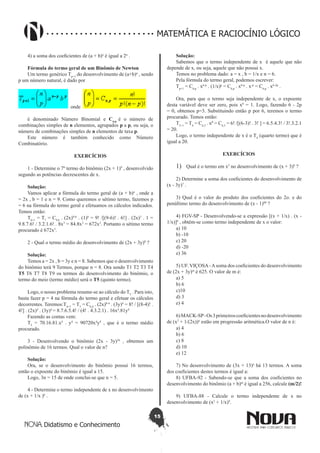 15
Didatismo e Conhecimento
MATEMÁTICA E RACIOCÍNIO LÓGICO
4) a soma dos coeficientes de (a + b)n
é igual a 2n
.
Fórmula do termo geral de um Binômio de Newton
Um termo genérico Tp+1
do desenvolvimento de (a+b)n
, sendo
p um número natural, é dado por
onde
é denominado Número Binomial e Cn.p
é o número de
combinações simples de n elementos, agrupados p a p, ou seja, o
número de combinações simples de n elementos de taxa p.
Este número é também conhecido como Número
Combinatório.
EXERCÍCIOS
1 - Determine o 7º termo do binômio (2x + 1)9
, desenvolvido
segundo as potências decrescentes de x.
Solução:
Vamos aplicar a fórmula do termo geral de (a + b)n
, onde a
= 2x , b = 1 e n = 9. Como queremos o sétimo termo, fazemos p
= 6 na fórmula do termo geral e efetuamos os cálculos indicados.
Temos então:
T6+1
= T7
= C9,6
. (2x)9-6
. (1)6
= 9! /[(9-6)! . 6!] . (2x)3
. 1 =
9.8.7.6! / 3.2.1.6! . 8x3
= 84.8x3
= 672x3
. Portanto o sétimo termo
procurado é 672x3
.
2 - Qual o termo médio do desenvolvimento de (2x + 3y)8
?
Solução:
Temos a = 2x , b = 3y e n = 8. Sabemos que o desenvolvimento
do binômio terá 9 Termos, porque n = 8. Ora sendo T1 T2 T3 T4
T5 T6 T7 T8 T9 os termos do desenvolvimento do binômio, o
termo do meio (termo médio) será o T5 (quinto termo).
Logo, o nosso problema resume-se ao cálculo do T5
. Para isto,
basta fazer p = 4 na fórmula do termo geral e efetuar os cálculos
decorrentes. Teremos:T4+1
= T5
= C8,4
. (2x)8-4
. (3y)4
= 8! / [(8-4)! .
4!] . (2x)4
. (3y)4
= 8.7.6.5.4! / (4! . 4.3.2.1) . 16x4
.81y4
Fazendo as contas vem:
T5
= 70.16.81.x4
. y4
= 90720x4
y4
, que é o termo médio
procurado.
3 - Desenvolvendo o binômio (2x - 3y)3n
, obtemos um
polinômio de 16 termos. Qual o valor de n?
Solução:
Ora, se o desenvolvimento do binômio possui 16 termos,
então o expoente do binômio é igual a 15. 
Logo, 3n = 15 de onde conclui-se que n = 5.
4 - Determine o termo independente de x no desenvolvimento
de (x + 1/x )6
.
Solução:
Sabemos que o termo independente de x  é aquele que não
depende de x, ou seja, aquele que não possui x.
Temos no problema dado: a = x , b = 1/x e n = 6. 
Pela fórmula do termo geral, podemos escrever:
Tp+1
= C6,p
. x6-p
. (1/x)p
= C6,p
. x6-p
. x-p
= C6,p
. x6-2p
. 
Ora, para que o termo seja independente de x, o expoente
desta variável deve ser zero, pois x0
= 1. Logo, fazendo 6 - 2p
= 0, obtemos p=3. Substituindo então p por 6, teremos o termo
procurado. Temos então:
T3+1
= T4
= C6,3
. x0
= C6,3
= 6! /[(6-3)! . 3! ] = 6.5.4.3! / 3!.3.2.1
= 20.
Logo, o termo independente de x é o T4
(quarto termo) que é
igual a 20.
EXERCÍCIOS
1)	 Qual é o termo em x5
no desenvolvimento de (x + 3)8
?
2) Determine a soma dos coeficientes do desenvolvimento de
(x - 3y)7
.
3) Qual é o valor do produto dos coeficientes do 2o. e do
penúltimo termo do desenvolvimento de (x - 1)80
?
4) FGV-SP - Desenvolvendo-se a expressão [(x + 1/x) . (x -
1/x)]6
, obtém-se como termo independente de x o valor:
a) 10
b) -10
c) 20
d) -20
e) 36
5) UF. VIÇOSA-Asoma dos coeficientes do desenvolvimento
de (2x + 3y)m
é 625. O valor de m é:
a) 5
b) 6
c)10
d) 3
e) 4
6)MACK-SP-Os3primeiroscoeficientesnodesenvolvimento
de (x2
+ 1/(2x))n
estão em progressão aritmética.O valor de n é:
a) 4
b) 6
c) 8
d) 10
e) 12
7) No desenvolvimento de (3x + 13)n
há 13 termos. A soma
dos coeficientes destes termos é igual a:
8) UFBA-92 - Sabendo-se que a soma dos coeficientes no
desenvolvimento do binômio (a + b)m
é igual a 256, calcule (m/2)!
9) UFBA-88 - Calcule o termo independente de x no
desenvolvimento de (x2
+ 1/x)9
.
 