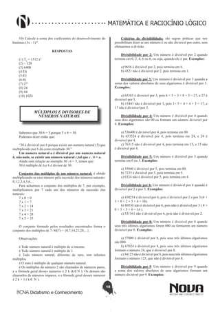 16
Didatismo e Conhecimento
MATEMÁTICA E RACIOCÍNIO LÓGICO
10) Calcule a soma dos coeficientes do desenvolvimento do
binômio (3x - 1)10
.
RESPOSTAS
(1) T4
= 1512.x5
(2) – 128
(3) 6400
(4-D)
(5-E)
(6-8)
(7) 248
(8) 24
(9) 84
(10) 1024
MÚLTIPLOS E DIVISORES DE
NÚMEROS NATURAIS
Sabemos que 30:6 = 5,porque 5 x 6 = 30.
Podemos dizer então que:
“30 é divisível por 6 porque existe um numero natural (5) que
multiplicado por 6 dá como resultado 30.”
Um numero natural a é divisível por um numero natural
b, não-nulo, se existir um número natural c,tal que c . b = a.
Ainda com relação ao exemplo 30 : 6 = 5, temos que:
30 é múltiplo de 6,e 6 é divisor de 30.
Conjunto dos múltiplos de um número natural: é obtido
multiplicando-se esse número pela sucessão dos números naturais:
0,1,2,3,4,5,6,...
Para acharmos o conjunto dos múltiplos de 7, por exemplo,
multiplicamos por 7 cada um dos números da sucessão dos
naturais:
7 x 0 = 0
7 x 1 = 7
7 x 2 = 14
7 x 3 = 21
7 x 4 = 28
7 x 5 = 35
O conjunto formado pelos resultados encontrados forma o
conjunto dos múltiplos de 7: M(7) = {0,7,14,21,28,...}.
Observações:
è Todo número natural é múltiplo de si mesmo.
è Todo número natural é múltiplo de 1.
è Todo número natural, diferente de zero, tem infinitos
múltiplos.
è O zero é múltiplo de qualquer número natural.
è Os múltiplos do número 2 são chamados de números pares,
e a fórmula geral desses números é 2 k (k∈N ). Os demais são
chamados de números ímpares, e a fórmula geral desses números
é 2 k + 1 ( k∈ N ).
Critérios de divisibilidade: são regras práticas que nos
possibilitam dizer se um número é ou não divisível por outro, sem
efetuarmos a divisão.
Divisibilidade por 2: Um número é divisível por 2 quando
termina em 0, 2, 4, 6 ou 8, ou seja, quando ele é par. Exemplos:
a) 9656 é divisível por 2, pois termina em 6.
b) 4321 não é divisível por 2, pois termina em 1.
Divisibilidade por 3: Um número é divisível por 3 quando a
soma dos valores absolutos de seus algarismos é divisível por 3.
Exemplos:
a) 65385 é divisível por 3, pois 6 + 5 + 3 + 8 + 5 = 27, e 27 é
divisível por 3.
b) 15443 não é divisível por 3, pois 1+ 5 + 4 + 4 + 3 = 17, e
17 não é divisível por 3.
Divisibilidade por 4: Um número é divisível por 4 quando
seus dois algarismos são 00 ou formam um número divisível por
4. Exemplos:
a) 536400 é divisível por 4, pois termina em 00.
b) 653524 é divisível por 4, pois termina em 24, e 24 é
divisível por 4.
c) 76315 não é divisível por 4, pois termina em 15, e 15 não
é divisível por 4.
Divisibilidade por 5: Um número é divisível por 5 quando
termina em 0 ou 5. Exemplos:
a) 35040 é divisível por 5, pois termina em 00.
b) 7235 é divisível por 5, pois termina em 5.
c) 6324 não é divisível por 5, pois termina em 4.
Divisibilidade por 6: Um número é divisível por 6 quando é
divisível por 2 e por 3. Exemplos:
a) 430254 é divisível por 6, pois é divisível por 2 e por 3 (4 +
3 + 0 + 2 + 5 + 4 = 18).
b) 80530 não é divisível por 6, pois não é divisível por 3 ( 8 +
0 + 5 + 3 + 0 = 16 ).
c) 531561 não é divisível por 6, pois não é divisível por 2.
Divisibilidade por 8: Um número é divisível por 8 quando
seus três últimos algarismos forem 000 ou formarem um número
divisível por 8. Exemplos:
a) 57000 é divisível por 8, pois seus três últimos algarismos
são 000.
b) 67024 é divisível por 8, pois seus três últimos algarismos
formam o número 24, que é divisível por 8.
c) 34125 não é divisível por 8, pois seus três últimos algarismos
formam o número 125, que não é divisível por 8.
Divisibilidade por 9: Um número é divisível por 9 quando
a soma dos valores absolutos de seus algarismos formam um
número divisível por 9. Exemplos:
 
