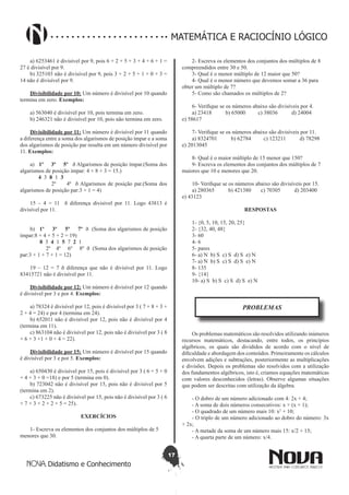 17
Didatismo e Conhecimento
MATEMÁTICA E RACIOCÍNIO LÓGICO
a) 6253461 é divisível por 9, pois 6 + 2 + 5 + 3 + 4 + 6 + 1 =
27 é divisível por 9.
b) 325103 não é divisível por 9, pois 3 + 2 + 5 + 1 + 0 + 3 =
14 não é divisível por 9.
Divisibilidade por 10: Um número é divisível por 10 quando
termina em zero. Exemplos:
a) 563040 é divisível por 10, pois termina em zero.
b) 246321 não é divisível por 10, pois não termina em zero.
Divisibilidade por 11: Um número é divisível por 11 quando
a diferença entre a soma dos algarismos de posição ímpar e a soma
dos algarismos de posição par resulta em um número divisível por
11. Exemplos:
a) 1º 3º 5º ð Algarismos de posição ímpar.(Soma dos
algarismos de posição impar: 4 + 8 + 3 = 15.)
4 3 8 1 3	
2º 4º ð Algarismos de posição par.(Soma dos
algarismos de posição par:3 + 1 = 4)
15 – 4 = 11 ð diferença divisível por 11. Logo 43813 é
divisível por 11.
b) 1º 3º 5º 7º ð (Soma dos algarismos de posição
ímpar:8 + 4 + 5 + 2 = 19)
8 3 4 1 5 7 2 1
2º 4º 6º 8º ð (Soma dos algarismos de posição
par:3 + 1 + 7 + 1 = 12)
19 – 12 = 7 ð diferença que não é divisível por 11. Logo
83415721 não é divisível por 11.
Divisibilidade por 12: Um número é divisível por 12 quando
é divisível por 3 e por 4. Exemplos:
a) 78324 é divisível por 12, pois é divisível por 3 ( 7 + 8 + 3 +
2 + 4 = 24) e por 4 (termina em 24).
b) 652011 não é divisível por 12, pois não é divisível por 4
(termina em 11).
c) 863104 não é divisível por 12, pois não é divisível por 3 ( 8
+ 6 + 3 +1 + 0 + 4 = 22).
Divisibilidade por 15: Um número é divisível por 15 quando
é divisível por 3 e por 5. Exemplos:
a) 650430 é divisível por 15, pois é divisível por 3 ( 6 + 5 + 0
+ 4 + 3 + 0 =18) e por 5 (termina em 0).
b) 723042 não é divisível por 15, pois não é divisível por 5
(termina em 2).
c) 673225 não é divisível por 15, pois não é divisível por 3 ( 6
+ 7 + 3 + 2 + 2 + 5 = 25).
EXERCÍCIOS
1- Escreva os elementos dos conjuntos dos múltiplos de 5
menores que 30.
2- Escreva os elementos dos conjuntos dos múltiplos de 8
compreendidos entre 30 e 50.
3- Qual é o menor múltiplo de 12 maior que 50?
4- Qual é o menor número que devemos somar a 36 para
obter um múltiplo de 7?
5- Como são chamados os múltiplos de 2?
6- Verifique se os números abaixo são divisíveis por 4.
a) 23418 b) 65000 c) 38036 d) 24004
e) 58617
7- Verifique se os números abaixo são divisíveis por 11.
a) 8324701 b) 62784 c) 123211 d) 78298
e) 2013045
8- Qual é o maior múltiplo de 15 menor que 150?
9- Escreva os elementos dos conjuntos dos múltiplos de 7
maiores que 10 e menores que 20.
10- Verifique se os números abaixo são divisíveis por 15.
a) 280365 b) 421380 c) 70305 d) 203400
e) 43123
RESPOSTAS
1- {0, 5, 10, 15, 20, 25}
2- {32, 40, 48}
3- 60
4- 6
5- pares
6- a) N b) S c) S d) S e) N
7- a) N b) S c) S d) S e) N
8- 135
9- {14}
10- a) S b) S c) S d) S e) N
PROBLEMAS
Os problemas matemáticos são resolvidos utilizando inúmeros
recursos matemáticos, destacando, entre todos, os princípios
algébricos, os quais são divididos de acordo com o nível de
dificuldade e abordagem dos conteúdos. Primeiramente os cálculos
envolvem adições e subtrações, posteriormente as multiplicações
e divisões. Depois os problemas são resolvidos com a utilização
dos fundamentos algébricos, isto é, criamos equações matemáticas
com valores desconhecidos (letras). Observe algumas situações
que podem ser descritas com utilização da álgebra.
- O dobro de um número adicionado com 4: 2x + 4;
- A soma de dois números consecutivos: x + (x + 1);
- O quadrado de um número mais 10: x2
+ 10;
- O triplo de um número adicionado ao dobro do número: 3x
+ 2x;
- A metade da soma de um número mais 15: x/2 + 15;
- A quarta parte de um número: x/4.
 