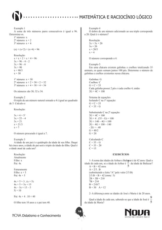 18
Didatismo e Conhecimento
MATEMÁTICA E RACIOCÍNIO LÓGICO
Exemplo 1
A soma de três números pares consecutivos é igual a 96.
Determine-os.
1º número: x
2º número: x + 2
3º número: x + 4
(x) + (x+2) + (x+4) = 96
Resolução:
x + x + 2 + x + 4 = 96
3x = 96 – 4 – 2
3x = 96 – 6
3x = 90
x = 90/3
x = 30
1º número: x = 30
2º número: x + 2 = 30 + 2 = 32
3º número: x + 4 = 30 + 4 = 34
Os números são 30, 32 e 34.
Exemplo 2
O triplo de um número natural somado a 4 é igual ao quadrado
de 5. Calcule-o:
Resolução:
3x + 4 = 52
3x = 25 – 4
3x = 21
x = 21/3
x = 7
O número procurado é igual a 7.
Exemplo 3
A idade de um pai é o quádruplo da idade de seu filho. Daqui
há cinco anos, a idade do pai será o triplo da idade do filho. Qual é
a idade atual de cada um?
Resolução:
Atualmente
Filho: x
Pai: 4x
Futuramente
Filho: x + 5
Pai: 4x + 5
4x + 5 = 3 . (x + 5)
4x + 5 = 3x + 15
4x – 3x = 15 – 5
X = 10
Pai: 4x = 4 . 10 = 40
O filho tem 10 anos e o pai tem 40.
Exemplo 4
O dobro de um número adicionado ao seu triplo corresponde
a 20. Qual é o número?
Resolução
2x + 3x = 20
5x = 20
x = 20/5
x = 4
O número corresponde a 4.
Exemplo 5
Em uma chácara existem galinhas e coelhos totalizando 35
animais, os quais somam juntos 100 pés. Determine o número de
galinhas e coelhos existentes nessa chácara.
Galinhas: G
Coelhos: C
G + C = 35
Cada galinha possui 2 pés e cada coelho 4, então:
2G + 4C = 100
Sistema de equações
Isolando C na 1ª equação:
G + C = 35
C = 35 – G
Substituindo C na 2ª equação:
2G + 4C = 100
2G + 4 . (35 – G) = 100
2G + 140 – 4G = 100
2G – 4G = 100 – 140
- 2G = - 40
G = 40/2
G = 20
Calculando C
C = 35 – G
C = 35 – 20
C = 15
EXERCÍCIOS
1- A soma das idades de Arthur e Baltazar é de 42 anos. Qual a
idade de cada um, se a idade de Arthur é
5
2
da idade de Baltazar?
A + B = 42 anos
A = 2/5 . B
(substituindo a letra “A” pelo valor 2/5.B)
2/5.B + B = 42 (mmc: 5)
2B + 5B = 210
7B = 210
B = 210/7
B = 30 A = 12
2- A diferença entre as idades de José e Maria é de 20 anos.
Qual a idade de cada um, sabendo-se que a idade de José é
5
9
da idade de Maria?
 