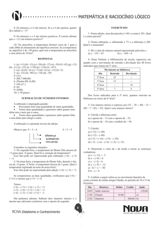 2
Didatismo e Conhecimento
MATEMÁTICA E RACIOCÍNIO LÓGICO
8- Os números a e b são inteiros. Se a e b são opostos, quanto
dá a adição a + b?
9- Os números a e b são inteiros positivos. É correto afirmar
que a + b é um número positivo?
10- Na atmosfera, a temperatura diminui cerca de 1 grau a
cada 200m de afastamento da superfície terrestre. Se a temperatura
na superfície é de +20 graus, qual será a temperatura na atmosfera
a uma altura de 10 km?
RESPOSTAS
1- (a) +11) (b) –13) (c) +30) (d) –37) (e) –59) (f) +42) (g) +12)
(h) –11) (i) –255 (j) +170) (k) +310) (l) –437)
2- (a) +4) (b) –4) (c) +7) (d) +6) (e) –15) (f) +2)
3- (a) –22) (b) –90) (c) +34) (d) –39)
4- (31)
5- (R$ 7.600,00)
6- (Perdeu R$ 16,00)
7- (44 a.C.)
8- (0)
9- (SIM)
10- (–30 graus)
SUBTRAÇÃO DE NÚMEROS INTEIROS
A subtração é empregada quando:
•	 Precisamos tirar uma quantidade de outra quantidade;
•	 Temos duas quantidades e queremos saber quanto uma
delas tem a mais que a outra;
•	 Temos duas quantidades e queremos saber quanto falta
a uma delas para atingir a outra.
A subtração é a operação inversa da adição.
Observe que: 9 – 5 = 4 4 + 5 = 9
diferença
subtraendo
minuendo
Considere as seguintes situações:
1- Na segunda-feira, a temperatura de Monte Sião passou de
+3 graus para +6 graus. Qual foi a variação da temperatura?
Esse fato pode ser representado pela subtração: (+6) – (+3)
= +3
2- Na terça-feira, a temperatura de Monte Sião, durante o dia,
era de +6 graus. À Noite, a temperatura baixou de 3 graus. Qual a
temperatura registrada na noite de terça-feira?
Esse fato pode ser representado pela adição: (+6) + (–3) = +3
Se compararmos as duas igualdades, verificamos que (+6) –
(+3) é o mesmo que (+5) + (–3).
Temos:
(+6) – (+3) = (+6) + (–3) = +3
(+3) – (+6) = (+3) + (–6) = –3
(–6) – (–3) = (–6) + (+3) = –3
Daí podemos afirmar: Subtrair dois números inteiros é o
mesmo que adicionar o primeiro com o oposto do segundo.
EXERCÍCIOS
1- Numa adição, uma das parcelas é 148 e a soma é 301. Qual
é a outra parcela?
2- Numa subtração, o subtraendo é 75 e a diferença é 208.
Qual é o minuendo?
3- Dê o valor do número natural representado pela letra x.
a) x – 155 = 45 b) x – 420 = 0
4- Dona Noêmia, a bibliotecária da escola, organizou um
quadro com o movimento de retirada e devolução dos 40 livros
indicados para leitura da 5º série.
Movimento na biblioteca
Dia Retirada Devolução
2ª feira 25 -
3ª feira 12 -
4ª feira - 10
5ª feira 7 8
Dos livros indicados para a 5ª série, quantos estavam na
biblioteca no início da 6ª feira?
5- Um número inteiro é expresso por (53 – 38 + 40) – 51 +
(90 – 7 + 82) = 101. Qual é esse número inteiro?
6- Calcule a diferença entre:
a) o oposto de – 15 com o oposto de – 35;
b) o oposto de – 24 com o módulo de – 50.
7- Calcule:
a) (+12) + (–40)
b) (+12) – (–40)
c) (+5) + (–16) – (+9) – (–20)
d) (–3) – (–6) – (+4) + (–2) + (–15)
8- Determine o valor de x de modo a tornar as sentenças
verdadeiras:
a) x + (–12) = –5
b) x + (+9) = 0
c) x – (–2) = 6
d) x + (–9) = –12
e) –32 + x = –50
f) 0 – x = 8
9- A tabela a seguir refere-se ao movimento bancário da
conta corrente de minha amiga Cláudia, no período de 10 a 15 de
fevereiro:
Dia Histórico Débito Crédito Saldo
10/02 Saldo Anterior –120,00
11/02 Cheque 45,00 a)
12/02 Depósito 200,00 b)
 