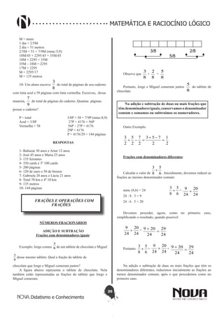 20
Didatismo e Conhecimento
MATEMÁTICA E RACIOCÍNIO LÓGICO
M = muro
1 dia = 2/5M
2 dia = 51 metros
2/5M + 51 = 7/9M (mmc:5;9)
18M/45 + 2295/45 = 35M/45
18M + 2295 = 35M
35M – 18M = 2295
17M = 2295
M = 2295/17
M = 135 metros
10- Um aluno escreve
8
3
do total de páginas de seu caderno
com tinta azul e 58 páginas com tinta vermelha. Escreveu, dessa
maneira,
9
7
do total de páginas do caderno. Quantas páginas
possui o caderno?
P = total 3/8P + 58 = 7/9P (mmc:8;9)
Azul = 3/8P 27P + 4176 = 56P
Vermelha = 58 56P – 27P = 4176
29P = 4176
P = 4176/29 = 144 páginas
RESPOSTAS
1- Baltazar 30 anos e Artur 12 anos
2- José 45 anos e Maria 25 anos
3- 135 feirantes
4- 350 cards e 3º 100 cards
5- 200 páginas
6- 120 de ouro e 50 de bronze
7- Gabriela 28 anos e Lúcia 21 anos
8- Total 70 km e 4º 10 km
9- 135 metros
10- 144 páginas
FRAÇÕES E OPERAÇÕES COM
FRAÇÕES
NÚMEROS FRACIONÁRIOS
ADIÇÃO E SUBTRAÇÃO
Frações com denominadores iguais:
Exemplo: Jorge comeu 8
3
de um tablete de chocolate e Miguel
8
2
desse mesmo tablete. Qual a fração do tablete de
chocolate que Jorge e Miguel comeram juntos?
A figura abaixo representa o tablete de chocolate. Nela
também estão representadas as frações do tablete que Jorge e
Miguel comeram:
3/8 2/8
5/8
Observe que
8
3
+
8
2
=
8
5
Portanto, Jorge e Miguel comeram juntos
8
5
do tablete de
chocolate.
Na adição e subtração de duas ou mais frações que
têmdenominadoresiguais,conservamosodenominador
comum e somamos ou subtraímos os numeradores.
Outro Exemplo:
2
1
2
753
2
7
2
5
2
3
=
-+
=-+
Frações com denominadores diferentes:
Calcular o valor de 6
5
8
3
+
. Inicialmente, devemos reduzir as
frações ao mesmo denominador comum:
mmc (8,6) = 24
6
5
8
3
+ =
24
20
24
9
+
24 : 8 . 3 = 9
24 : 6 . 5 = 20
Devemos proceder, agora, como no primeiro caso,
simplificando o resultado, quando possível:
24
20
24
9
+ =
24
29
24
209
=
+
Portanto:
6
5
8
3
+ =
24
20
24
9
+ =
24
29
24
209
=
+
Na adição e subtração de duas ou mais frações que têm os
denominadores diferentes, reduzimos inicialmente as frações ao
menor denominador comum, após o que procedemos como no
primeiro caso.
 