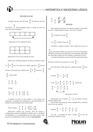21
Didatismo e Conhecimento
MATEMÁTICA E RACIOCÍNIO LÓGICO
MULTIPLICAÇÃO
Exemplo: De uma caixa de frutas,
5
4
são bananas. Do total
de bananas, 3
2
estão estragadas. Qual é a fração de frutas da
caixa que estão estragadas?
Representa 4/5 do conteúdo da caixa
Representa 2/3 de 4/5 do conteúdo da caixa.
Repare que o problema proposto consiste em calcular o valor
de
3
2
de
5
4
que, de acordo com a figura, equivale a
15
8
do total
de frutas. De acordo com a tabela acima,
3
2
de
5
4
equivale a
3
2
.
5
4
. Assim sendo:
3
2
.
5
4
=
15
8
Ou seja:
3
2
de
5
4
=
3
2
.
5
4
=
5.3
4.2
=
15
8
O produto de duas ou mais frações é uma fração cujo
numerador é o produto dos numeradores e cujo denominador é o
produto dos denominadores das frações dadas.
Outro exemplo:
3
2
.
5
4
.
135
56
9.5.3
7.4.2
9
7
==
Observação: Sempre que possível, antes de efetuar a
multiplicação, podemos simplificar as frações entre si, dividindo
os numeradores e os denominadores por um fator comum. Esse
processo de simplificação recebe o nome de cancelamento.
1
1
3
2
.
5
4 .
25
12
10
9
5
3
=
DIVISÃO
Duas frações são inversas ou recíprocas quando o numerador
de uma é o denominador da outra e vice-versa. Exemplo:
3
2
é a fração inversa de
2
3
5 ou
1
5
é a fração inversa de
5
1
Considere a seguinte situação: Lúcia recebeu de seu pai os
5
4
dos chocolates contidos em uma caixa. Do total de chocolates
recebidos, Lúcia deu a terça parte para o seu namorado. Que fração
dos chocolates contidos na caixa recebeu o namorado de Lúcia?
Asolução do problema consiste em dividir o total de chocolates
que Lúcia recebeu de seu pai por 3, ou seja,
5
4
: 3.
Por outro lado, dividir algo por 3 significa calcular
3
1
desse
algo.
Portanto:
5
4
: 3 =
3
1
de
5
4
Como
3
1
de
5
4
=
3
1
.
5
4
=
5
4
.
3
1
, resulta que
5
4
: 3 =
5
4
:
1
3
=
5
4
.
3
1
São frações inversas
Observando que as frações
1
3
e
3
1
são frações inversas,
podemos afirmar que:
Para dividir uma fração por outra, multiplicamos a primeira
pelo inverso da segunda.
Portanto
5
4
: 3 =
5
4
:
1
3
=
5
4
.
3
1
=
15
4
Ou seja, o namorado de Lúcia recebeu
15
4
do total de
chocolates contidos na caixa.
 