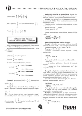 22
Didatismo e Conhecimento
MATEMÁTICA E RACIOCÍNIO LÓGICO
Outro exemplo:
6
5
8
5
.
3
4
5
8
:
3
4
2
1
==
Note a expressão:
5
1
2
3
. Ela é equivalente à expressão
5
1
:
2
3 .
Portanto
5
1
2
3
=
5
1
:
2
3 =
1
5
.
2
3 =
2
15
NÚMEROS E GRANDEZAS
PROPORCIONAIS: Razões e Proporções
Sejam dois números reais a e b, com b ≠ 0. Chama-se razão
entre a e b (nessa ordem) o quociente a : b, ou a/b.
A razão é representada por um número racional, mas é lida de
modo diferente.
Exemplos:
a) A fração
5
3
lê-se: “três quintos”.
b) A razão
5
3
lê-se: “3 para 5”.
Os termos da razão recebem nomes especiais.
Exemplo 1: A razão entre 20 e 50 é
5
2
50
20
= já a razão entre
50 e 20 é
2
5
20
50
= .
Exemplo 2: Numa classe de 42 alunos há 18 rapazes e 24
moças. A razão entre o número de rapazes e o número de moças é
4
3
24
18
=
, o que significa que para “cada 3 rapazes há 4 moças”.
Por outro lado, a razão entre o número de rapazes e o total de
alunos é dada por 7
3
42
18
=
, o que equivale a dizer que “de cada
7 alunos na classe, 3 são rapazes”.
Razão entre grandezas de mesma espécie: A razão entre
duas grandezas de mesma espécie é o quociente dos números que
expressam as medidas dessas grandezas numa mesma unidade.
Exemplo: Uma sala tem 18 m2
. Um tapete que ocupar o centro
dessa sala mede 384 dm2
. Vamos calcular a razão entre a área do
tapete e a área da sala.
Primeiro, devemos transformar as duas grandezas em uma
mesma unidade:
Área da sala: 18 m2
= 1 800 dm2
Área do tapete: 384 dm2
Estando as duas áreas na mesma unidade, podemos escrever
a razão:
75
16
1800
384
1800
384
2
2
==
dm
dm
Razão entre grandezas de espécies diferentes:
Exemplo 1: Considere um carro que às 9 horas passa pelo
quilômetro 30 de uma estrada e, às 11 horas, pelo quilômetro 170:
Distância percorrida: 170 km – 30 km = 140 km
Tempo gasto: 11h – 9h = 2h
Calculamos a razão entre a distância percorrida e o tempo
gasto para isso:
hkm
h
km
/70
2
140
=
A esse tipo de razão dá-se o nome de velocidade média.
Observe que:
•	 as grandezas quilômetro e hora são de naturezas
diferentes;
•	 a notação km/h (lê-se: “quilômetros por hora”) deve
acompanhar a razão.
Exemplo 2: A Região Sudeste (Espírito Santo, Minas Gerais,
Rio de Janeiro e São Paulo) tem uma área aproximada de 927 286
km2
e uma população de 66 288 000 habitantes, aproximadamente,
segundo estimativas projetadas pelo Instituto Brasileiro de
Geografia e Estatística (IBGE) para o ano de 1995.
Dividindo-se o número de habitantes pela área, obteremos o
número de habitantes por km2
(hab./km2
):
2
/.5,71
927286
66288000
kmhab≅
Aesse tipo de razão dá-se o nome de densidade demográfica.
A notação hab./km2
(lê-se:”habitantes por quilômetro
quadrado”) deve acompanhar a razão.
Exemplo 3: Um carro percorreu, na cidade, 83,76 km com 8
l de gasolina. Dividindo-se o número de quilômetros percorridos
pelo número de litros de combustível consumidos, teremos o
número de quilômetros que esse carro percorre com um litro de
gasolina:
lkm
l
km
/47,10
8
76,83
≅
 